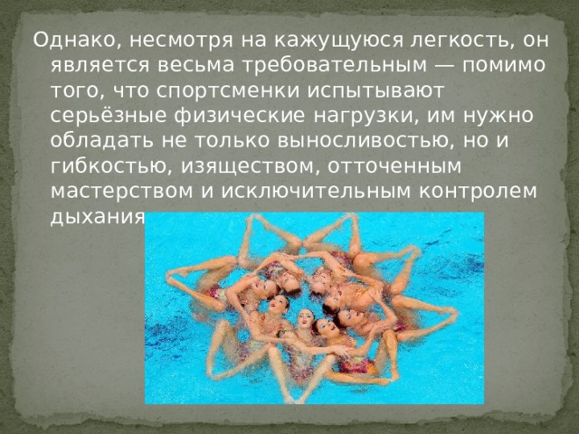 Однако, несмотря на кажущуюся легкость, он является весьма требовательным — помимо того, что спортсменки испытывают серьёзные физические нагрузки, им нужно обладать не только выносливостью, но и гибкостью, изяществом, отточенным мастерством и исключительным контролем дыхания. 
