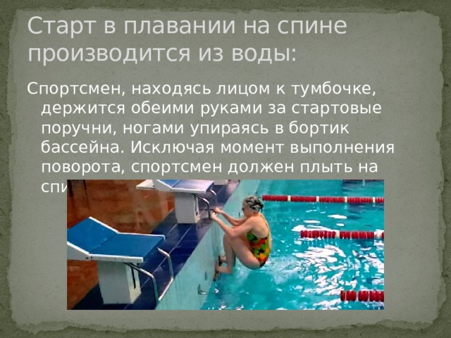 Старт в плавании на спине производится из воды: Спортсмен, находясь лицом к тумбочке, держится обеими руками за стартовые поручни, ногами упираясь в бортик бассейна. Исключая момент выполнения поворота, спортсмен должен плыть на спине;  