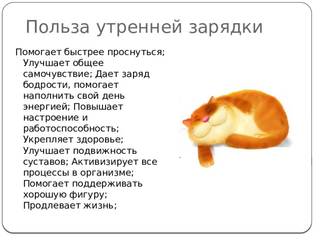 Польза утренней зарядки Помогает быстрее проснуться; Улучшает общее самочувствие; Дает заряд бодрости, помогает наполнить свой день энергией; Повышает настроение и работоспособность; Укрепляет здоровье; Улучшает подвижность суставов; Активизирует все процессы в организме; Помогает поддерживать хорошую фигуру; Продлевает жизнь; 