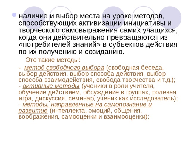 наличие и выбор места на уроке методов, способствующих активизации инициативы и творческого самовыражения самих учащихся, когда они действительно превращаются из «потребителей знаний» в субъектов действия по их получению и созиданию.  Это такие методы:  - метод свободного выбора  (свободная беседа, выбор действия, выбор способа действия, выбор способа взаимодействия, свобода творчества и т.д.); - активные методы  (ученики в роли учителя, обучение действием, обсуждение в группах, ролевая игра, дискуссия, семинар, ученик как исследователь); - методы, направленные на самопознание и развитие  (интеллекта, эмоций, общения, воображения, самооценки и взаимооценки); 