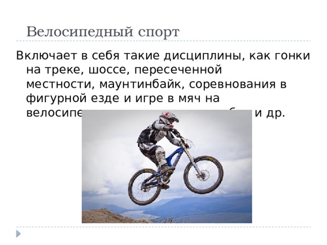 Велосипедный спорт Включает в себя такие дисциплины, как гонки на треке, шоссе, пересеченной местности, маунтинбайк, соревнования в фигурной езде и игре в мяч на велосипедах — велополо и велобол и др. 