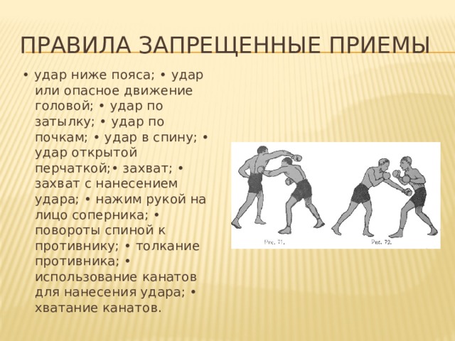Правила Запрещенные приемы • удар ниже пояса; • удар или опасное движение головой; • удар по затылку; • удар по почкам; • удар в спину; • удар открытой перчаткой;• захват; • захват с нанесением удара; • нажим рукой на лицо соперника; • повороты спиной к противнику; • толкание противника; • использование канатов для нанесения удара; • хватание канатов. 