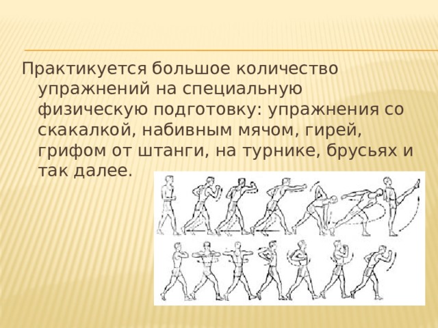 Практикуется большое количество упражнений на специальную физическую подготовку: упражнения со скакалкой, набивным мячом, гирей, грифом от штанги, на турнике, брусьях и так далее. 