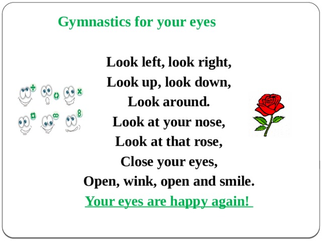  Gymnastics for your eyes   Look left, look right, Look up, look down, Look around. Look at your nose, Look at that rose, Close your eyes, Open, wink, оpen and smile. Your eyes are happy again! 