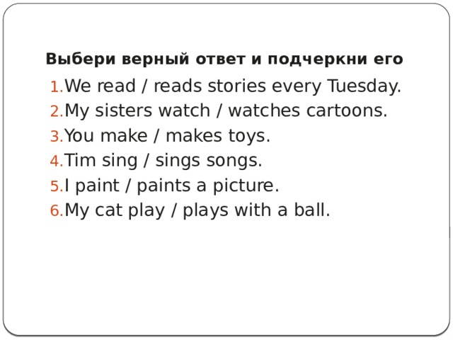 Выбери верный ответ и подчеркни его   We read / reads stories every Tuesday. My sisters watch / watches cartoons. You make / makes toys. Tim sing / sings songs. I paint / paints a picture. My cat play / plays with a ball. 