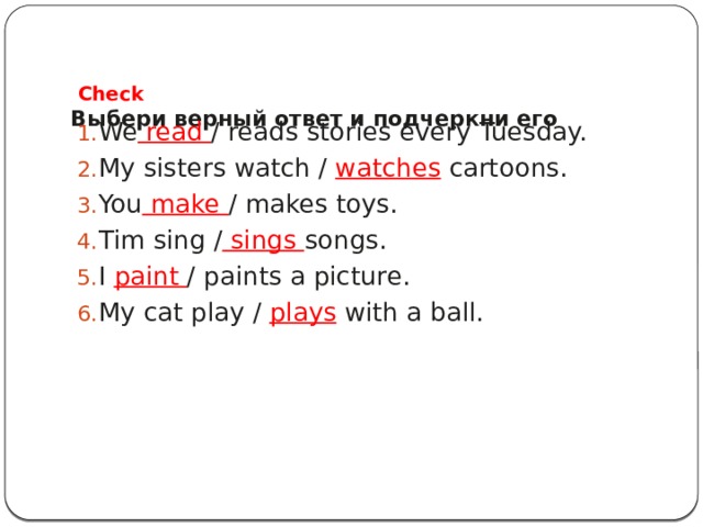  Check  Выбери верный ответ и подчеркни его   We read / reads stories every Tuesday. My sisters watch / watches cartoons. You make / makes toys. Tim sing / sings songs. I paint / paints a picture. My cat play / plays with a ball. 