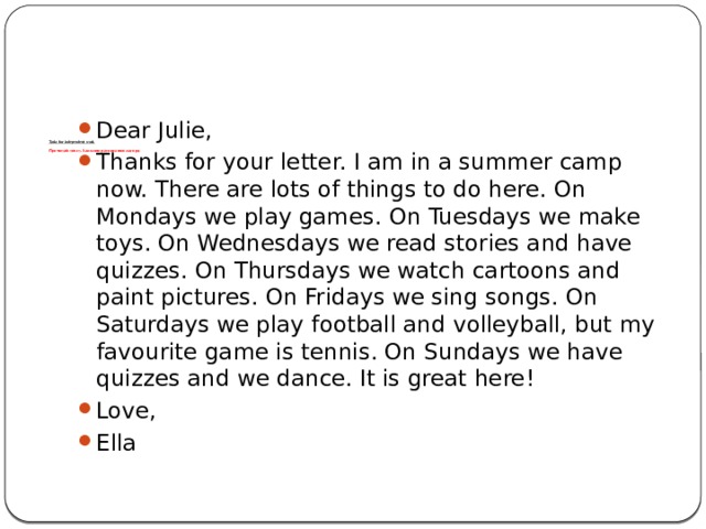       Tasks for independent work   Прочитай текст. Заполни расписание лагеря   Dear Julie, Thanks for your letter. I am in a summer camp now. There are lots of things to do here. On Mondays we play games. On Tuesdays we make toys. On Wednesdays we read stories and have quizzes. On Thursdays we watch cartoons and paint pictures. On Fridays we sing songs. On Saturdays we play football and volleyball, but my favourite game is tennis. On Sundays we have quizzes and we dance. It is great here! Love, Ella 