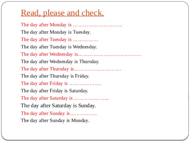 Read, please and check.   The day after Monday is ……………………….. The day after Monday is Tuesday. The day after Tuesday is …………… The day after Tuesday is Wednesday. The day after Wednesday is………………………………. The day after Wednesday is Thursday. The day after Thursday is………………………. The day after Thursday is Friday. The day after Friday is ………………. The day after Friday is Saturday. The day after Saturday is ………………... The day after Saturday is Sunday. The day after Sunday is……………. The day after Sunday is Monday. 