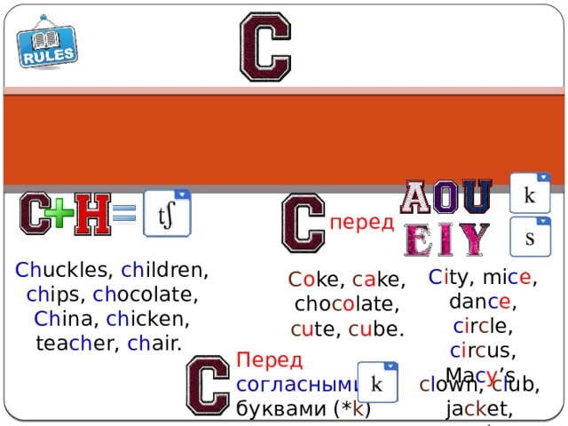 перед Ch uckles, ch ildren, ch ips, ch ocolate, Ch ina, ch icken, tea ch er, ch air. C i ty, mi c e , dan c e , c i r c le, c i r c us, Ma c y ’s C o ke, c a ke, cho c o late, c u te, c u be. Перед согласными  буквами (* k ) c l own, c l ub, ja ck et, so ck s 