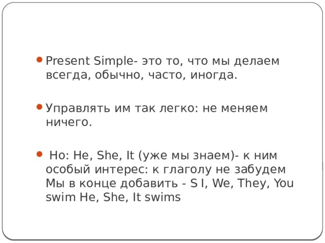 Present Simple- это то, что мы делаем всегда, обычно, часто, иногда. Управлять им так легко: не меняем ничего.  Но: He, She, It (уже мы знаем)- к ним особый интерес: к глаголу не забудем Мы в конце добавить - S I, We, They, You swim He, She, It swims 