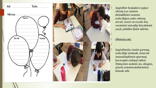 Şagirdlər başlıqlara uyğun olaraq oxu zamanı dinlədikləri mətnin ardıcıllığını yada salaraq əvvəl, sonra və axırda baş verənləri müvafiq hissələrdə yazılı şəkildə ifadə edirlər.    Əhəmiyyəti:   Şagirdlәrdә cümlə qurmaq, ardıcıllığı izləmək, hәm dә ümumilәşdirmә aparmaq bacarıqları inkişaf etdirir. Hәmçinin mәtnin tez, düzgün, şüurlu mәnimsәnilməsinə kömək edir. 