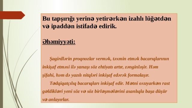 Bu tapşırığı yerinə yetirərkən izahlı lüğətdən və ipaddən istifadə edirik.  Әhәmiyyәti:    Şagirdlәrin proqnozlar vermәk, tәxmin etmәk bacarıqlarının inkişaf etmәsi ilә yanaşı söz ehtiyatı artır, zәnginlәşir. Hәm şifahi, hәm dә yazılı nitqlәri inkişaf edәrәk formalaşır.  Tədqiqatçılıq bacarıqları inkişaf edir. Mətni oxuyarkən rast gəldikləri yeni söz və söz birləşmələrini asanlıqla başa düşür və anlayırlar.  