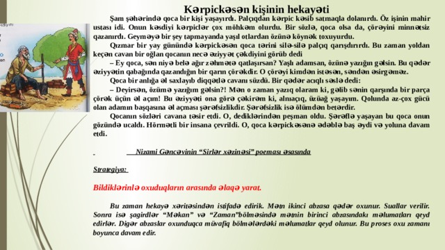 Kərpickəsən kişinin hekayəti  Şam şəhərində qoca bir kişi yaşayırdı. Palçıqdan kərpic kəsib satmaqla dolanırdı. Öz işinin mahir ustası idi. Onun kəsdiyi kərpiclər çox möhkəm olurdu. Bir sözlə, qoca olsa da, çörəyini minnətsiz qazanırdı. Geyməyə bir şey tapmayanda yaşıl otlardan özünə köynək toxuyurdu.  Qızmar bir yay günündə kərpickəsən qoca tərini silə-silə palçıq qarışdırırdı. Bu zaman yoldan keçən cavan bir oğlan qocanın necə əziyyət çəkdiyini görüb dedi  – Ey qoca, sən niyə belə ağır zəhmətə qatlaşırsan? Yaşlı adamsan, özünə yazığın gəlsin. Bu qədər əziyyətin qabağında qazandığın bir qarın çörəkdir. O çörəyi kimdən istəsən, səndən əsirgəməz.  Qoca bir anlığa əl saxlayıb diqqətlə cavanı süzdü. Bir qədər acıqlı səslə dedi:  – Deyirsən, özümə yazığım gəlsin?! Mən o zaman yazıq olaram ki, gəlib sənin qarşında bir parça çörək üçün əl açım! Bu əziyyəti ona görə çəkirəm ki, alnıaçıq, üzüağ yaşayım. Qolunda az-çox gücü olan adamın başqasına əl açması şərəfsizlikdir. Şərəfsizlik isə ölümdən betərdir.  Qocanın sözləri cavana təsir etdi. O, dediklərindən peşman oldu. Şərəflə yaşayan bu qoca onun gözündə ucaldı. Hörmətli bir insana çevrildi. O, qoca kərpickəsənə ədəblə baş əydi və yoluna davam etdi.      Nizami Gəncəvinin “Sirlər xəzinəsi” poeması əsasında  Strategiya:  Bildiklərinlə oxuduqların arasında əlaqə yarat.   Bu zaman hekayə xəritəsindən istifadə edirik. Mətn ikinci abzasa qədər oxunur. Suallar verilir. Sonra isə şagirdlər “Məkan” və “Zaman”bölməsində mətnin birinci abzasındakı məlumatları qeyd edirlər. Digər abzaslar oxunduqca müvafiq bölmələrdəki məlumatlar qeyd olunur. Bu proses oxu zamanı boyunca davam edir. 