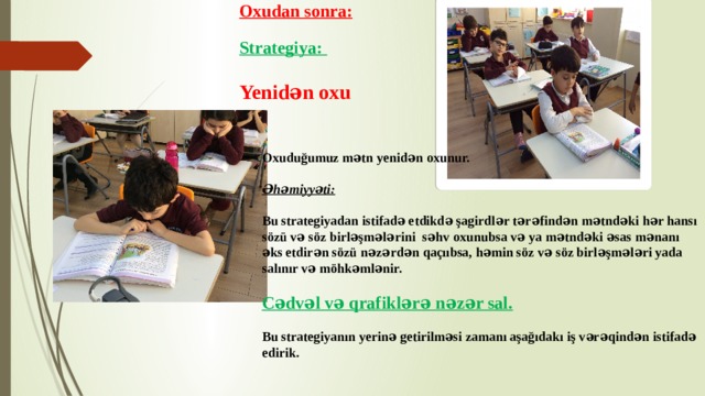 Oxudan sonra:  Strategiya:  Yenidən oxu Oxuduğumuz mətn yenidən oxunur.  Əhəmiyyəti:  Bu strategiyadan istifadə etdikdə şagirdlər tərəfindən mətndəki hər hansı sözü və söz birləşmələrini səhv oxunubsa və ya mətndəki əsas mənanı əks etdirən sözü nəzərdən qaçııbsa, həmin söz və söz birləşmələri yada salınır və möhkəmlənir.  Cədvəl və qrafiklərə nəzər sal.  Bu strategiyanın yerinə getirilməsi zamanı aşağıdakı iş vərəqindən istifadə edirik. 