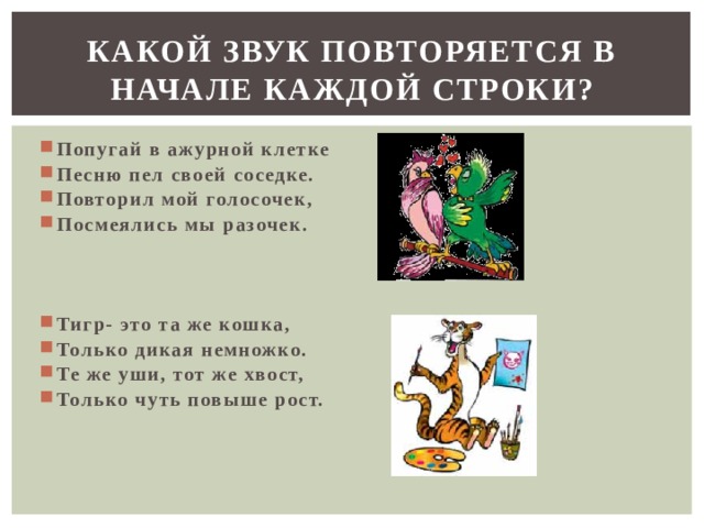 КАКОЙ ЗВУК ПОВТОРЯЕТСЯ В НАЧАЛЕ КАЖДОЙ СТРОКИ? Попугай в ажурной клетке Песню пел своей соседке. Повторил мой голосочек, Посмеялись мы разочек.  Тигр- это та же кошка, Только дикая немножко. Те же уши, тот же хвост, Только чуть повыше рост.  