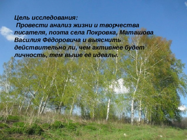 Цель исследования:  Провести анализ жизни и творчества писателя, поэта села Покровка, Маташова Василия Фёдоровича и выяснить действительно ли, чем активнее будет личность, тем выше её идеалы.  