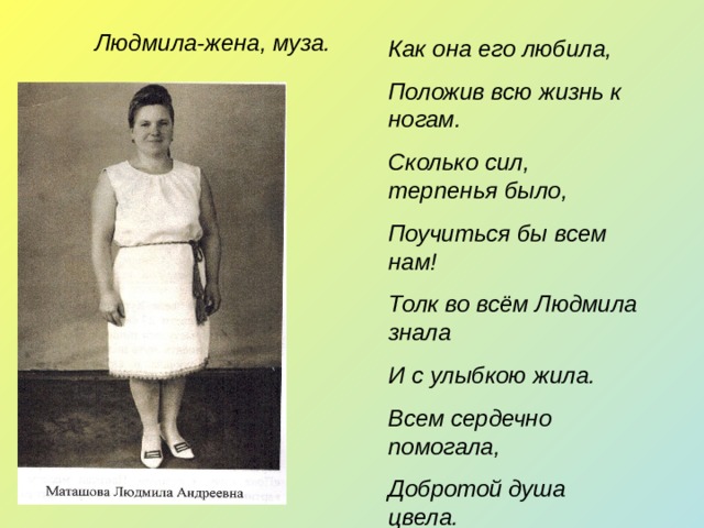 Людмила-жена, муза. Как она его любила, Положив всю жизнь к ногам. Сколько сил, терпенья было, Поучиться бы всем нам! Толк во всём Людмила знала И с улыбкою жила. Всем сердечно помогала, Добротой душа цвела.   
