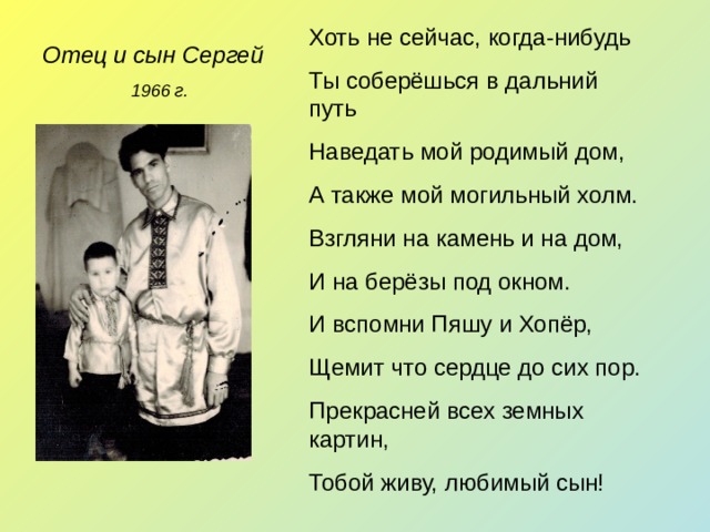 Хоть не сейчас, когда-нибудь Ты соберёшься в дальний путь Наведать мой родимый дом, А также мой могильный холм. Взгляни на камень и на дом, И на берёзы под окном. И вспомни Пяшу и Хопёр, Щемит что сердце до сих пор. Прекрасней всех земных картин, Тобой живу, любимый сын! Отец и сын Сергей 1966 г. 