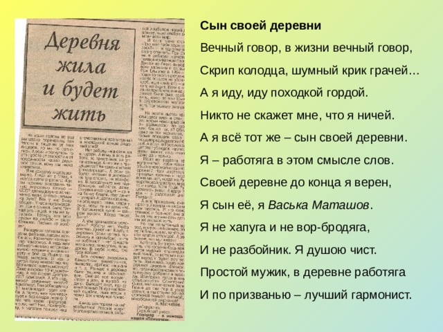 Сын своей деревни Вечный говор, в жизни вечный говор, Скрип колодца, шумный крик грачей… А я иду, иду походкой гордой. Никто не скажет мне, что я ничей. А я всё тот же – сын своей деревни. Я – работяга в этом смысле слов. Своей деревне до конца я верен, Я сын её, я Васька Маташов . Я не хапуга и не вор-бродяга, И не разбойник. Я душою чист. Простой мужик, в деревне работяга И по призванью – лучший гармонист. 