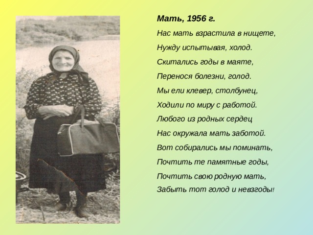 Мать, 1956 г. Нас мать взрастила в нищете, Нужду испытывая, холод. Скитались годы в маяте, Перенося болезни, голод. Мы ели клевер, столбунец, Ходили по миру с работой. Любого из родных сердец Нас окружала мать заботой. Вот собирались мы поминать, Почтить те памятные годы, Почтить свою родную мать, Забыть тот голод и невзгоды !  