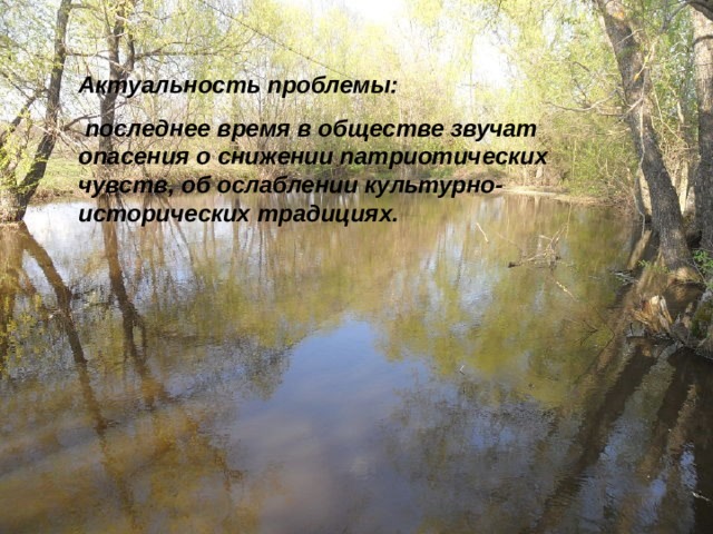 Актуальность проблемы:  последнее время в обществе звучат опасения о снижении патриотических чувств, об ослаблении культурно-исторических традициях.  