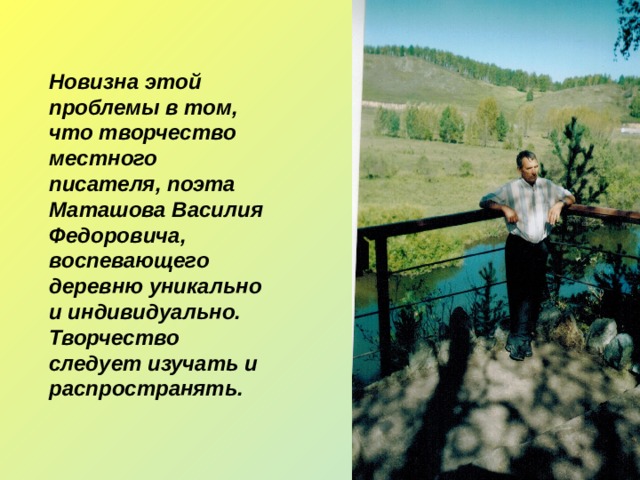 Новизна этой проблемы в том, что творчество местного писателя, поэта Маташова Василия Федоровича, воспевающего деревню уникально и индивидуально. Творчество следует изучать и распространять. 