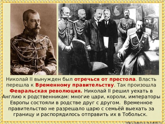  Николай II вынужден был отречься от престола . Власть перешла к Временному правительству .  Так произошла Февральская революция. Николай II решил уехать в Англию к родственникам: многие цари, короли, императоры Европы состояли в родстве друг с другом. Временное правительство не разрешало царю с семьёй выехать за границу и распорядилось отправить их в Тобольск. 