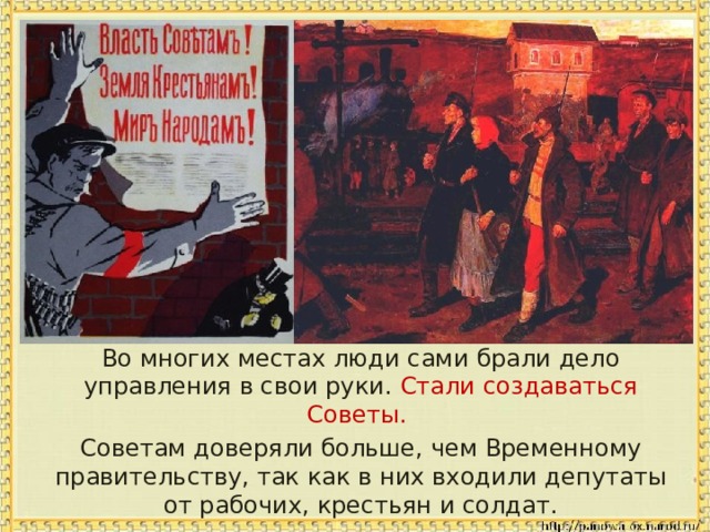  Во многих местах люди сами брали дело управления в свои руки. Стали создаваться Советы.  Советам доверяли больше, чем Временному правительству, так как в них входили депутаты от рабочих, крестьян и солдат. 