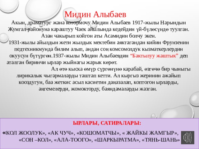 Мидин Алыбаев Акын, драматург жана котормочу Мидин Алыбаев 1917-жылы Нарындын Жумгал районуна караштуу Чаек айылында кедейдин үй-бүлөсүндө туулган. Азан чакырып койгон аты Асамидин болчу экен.  1931-жылы айылдын жети жылдык мектебин аяктагандан кийин Фрунзенин педтехникмунда билим алып, андан соң комсомолдук кызматкерлердин окуусун бүтүргөн.1937-жылы Мидин Алыбаевдин “Бактылуу жаштык” деп аталган биринчи ырлар жыйнагы жарык көрөт.  Ал өтө кыска өмүр сүргөнүнө карабай, өзгөчө бир чыныгы лирикалык чыгармаларды таштап кетти. Ал кыргыз жеринин ажайып кооздугун, баа жеткис асыл касиетин даңазалап, коптогон ырларды, аңгемелерди, жомокторду, баяндамаларды жазган.  Ырлары, сатиралары: « КОЛ ЖООЛУК», «Ак чуч», «Кошоматчы», « Жайкы жамгыр», «Сон –кол», «ала-тоого», «Шаркыратма», «Тянь-шань» ж.б  