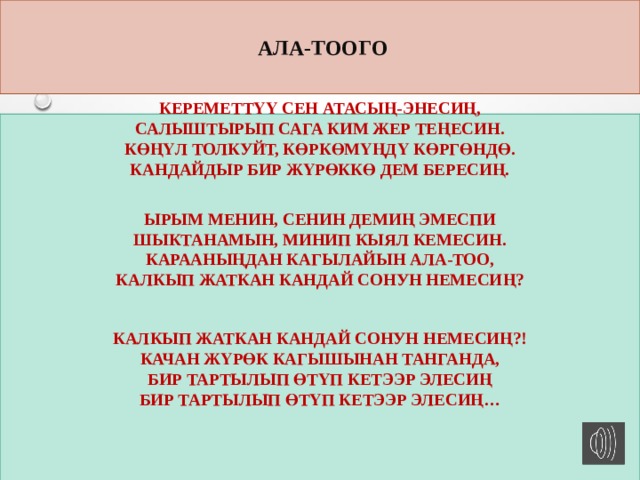  АЛА-ТООГО Кереметтүү сен атасың-энесиң,  Салыштырып сага ким жер теңесин.  Көңүл толкуйт, көркөмүңдү көргөндө.  Кандайдыр бир жүрөккө дем бересиң.  Ырым менин, сенин демиң эмеспи  Шыктанамын, минип кыял кемесин.  Карааныңдан кагылайын Ала-Тоо,  Калкып жаткан кандай сонун немесиң?  Калкып жаткан кандай сонун немесиң?!  Качан жүрөк кагышынан танганда,  Бир тартылып өтүп кетээр элесиң  Бир тартылып өтүп кетээр элесиң…    