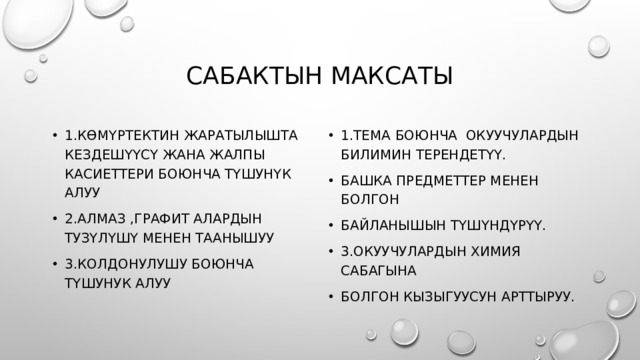 Сабактын максаты 1.Көмүртектин жаратылышта кездешүүсү жана жалпы касиеттери боюнча түшунүк алуу 2.Алмаз ,графит алардын тузүлүшү менен таанышуу 3.Колдонулушу боюнча түшунук алуу 1.тема боюнча окуучулардын билимин терендетүү. Башка предметтер менен болгон Байланышын түшүндүрүү. 3.окуучулардын химия сабагына Болгон кызыгуусун арттыруу. 