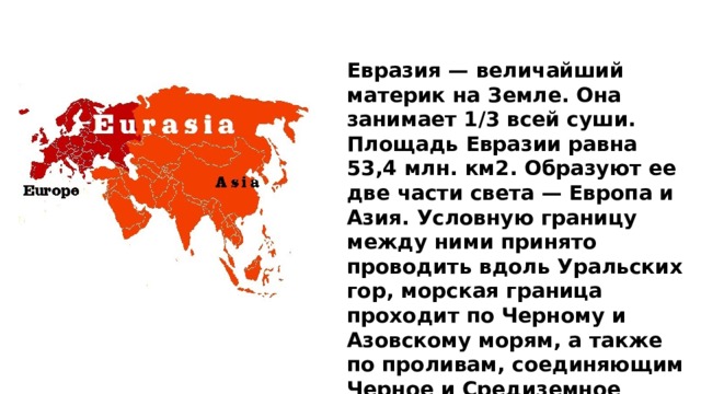 Евразия — величайший материк на Земле. Она занимает 1/3 всей суши. Площадь Евразии равна 53,4 млн. км2. Образуют ее две части света — Европа и Азия. Условную границу между ними принято проводить вдоль Уральских гор, морская граница проходит по Черному и Азовскому морям, а также по проливам, соединяющим Черное и Средиземное море.     