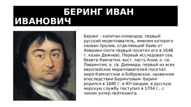  БЕРИНГ ИВАН ИВАНОВИЧ Беринг - капитан-командор, первый русский мореплаватель, именем которого назван пролив, отделяющий Азию от Америки (хотя первый посетил его в 1648 г. казак Дежнев). Первый исследовал сев. берега Камчатки, вост. часть Азии, о. св. Лаврентия, о. св. Диомида; первый из всех европейских мореплавателей посетил моря Камчатское и Бобровское, названное впоследствии Беринговым- Беринг родился в 1680 г. в Ютландии, в русскую морскую службу поступил в 1704 г., с чином унтер-лейтенанта. 