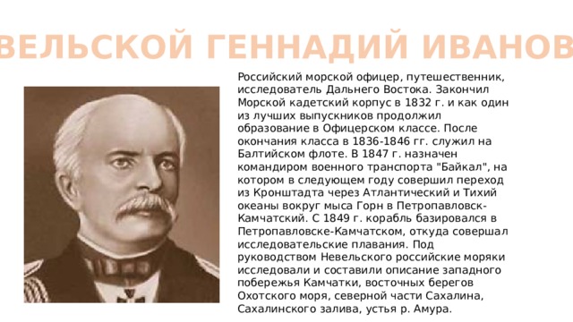 НЕВЕЛЬСКОЙ ГЕННАДИЙ ИВАНОВИЧ Российский морской офицер, путешественник, исследователь Дальнего Востока. Закончил Морской кадетский корпус в 1832 г. и как один из лучших выпускников продолжил образование в Офицерском классе. После окончания класса в 1836-1846 гг. служил на Балтийском флоте. В 1847 г. назначен командиром военного транспорта 