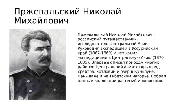 Пржевальский Николай Михайлович  Пржевальский Николай Михайлович - российский путешественник, исследователь Центральной Азии. Руководил экспедицией в Уссурийский край (1867-1869) и четырьмя экспедициями в Центральную Азию (1870-1885). Впервые описал природу многих районов Центральной Азии; открыл ряд хребтов, котловин и озер в Куньлуне, Наньшане и на Тибетском нагорье. Собрал ценные коллекции растений и животных. 