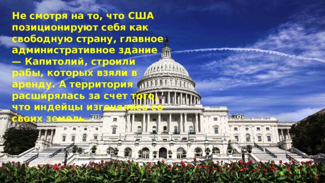 Не смотря на то, что США позиционируют себя как свободную страну, главное административное здание — Капитолий, строили рабы, которых взяли в аренду. А территория расширялась за счет того, что индейцы изгонялись со своих земель. 