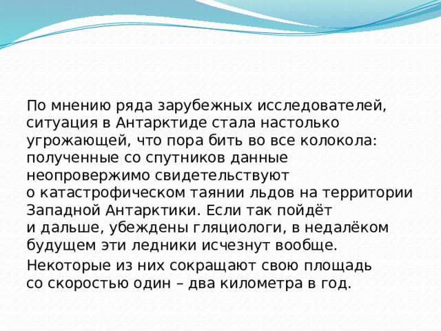 По мнению ряда зарубежных исследователей, ситуация в Антарктиде стала настолько угрожающей, что пора бить во все колокола: полученные со спутников данные неопровержимо свидетельствуют о катастрофическом таянии льдов на территории Западной Антарктики. Если так пойдёт и дальше, убеждены гляциологи, в недалёком будущем эти ледники исчезнут вообще. Некоторые из них сокращают свою площадь со скоростью один – два километра в год. 
