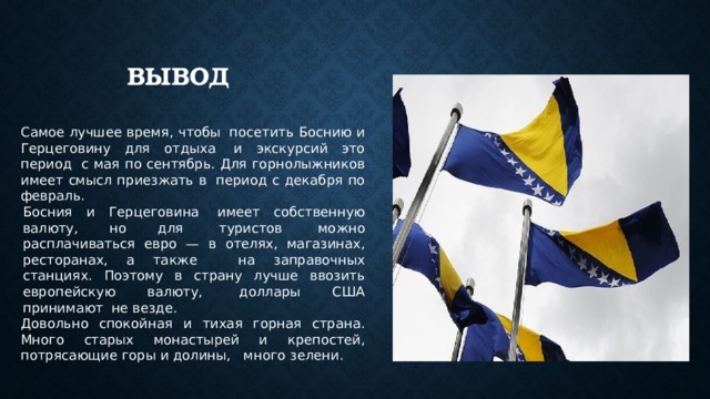 ВЫВОД Самое лучшее время, чтобы  посетить Боснию и Герцеговину для отдыха  и экскурсий это период  с мая по сентябрь. Для горнолыжников имеет смысл приезжать в  период с декабря по февраль. Босния и Герцеговина  имеет собственную валюту, но для  туристов  можно расплачиваться евро — в отелях, магазинах, ресторанах, а также   на заправочных станциях. Поэтому в страну лучше ввозить европейскую валюту,  доллары США принимают  не везде. Довольно спокойная и тихая горная страна. Много старых монастырей и крепостей, потрясающие горы и долины,   много зелени.  