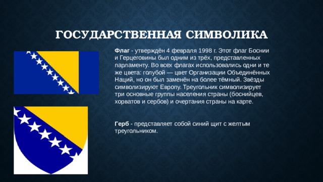 Государственная Символика Флаг  - утверждён 4 февраля 1998 г. Этот флаг Боснии и Герцеговины был одним из трёх, представленных парламенту. Во всех флагах использовались одни и те же цвета: голубой — цвет Организации Объединённых Наций, но он был заменён на более тёмный. Звёзды символизируют Европу. Треугольник символизирует три основные группы населения страны (боснийцев, хорватов и сербов) и очертания страны на карте. Герб  - представляет собой синий щит с желтым треугольником. 