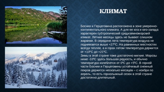Климат Босния и Герцеговина расположена в зоне умеренно-континентального климата. А для ее юга и юго-запада характерен субтропический средиземноморский климат. Летние месяцы здесь не бывают слишком жаркими. В середине лета температура воздуха не поднимается выше +27ºС. На равнинных местностях всегда теплее, а в горах летом температура держится от +10ºС до +21ºС. Зимы в этой стране тоже достаточно мягкие. Морозы ниже -10ºС здесь большая редкость, и обычно температура колеблется от 0ºС до +5ºС. В горной части Боснии и Герцеговины устойчивый снежный покров держится несколько месяцев – с ноября по апрель, то есть горнолыжный сезон в этой стране достаточно длительный. 