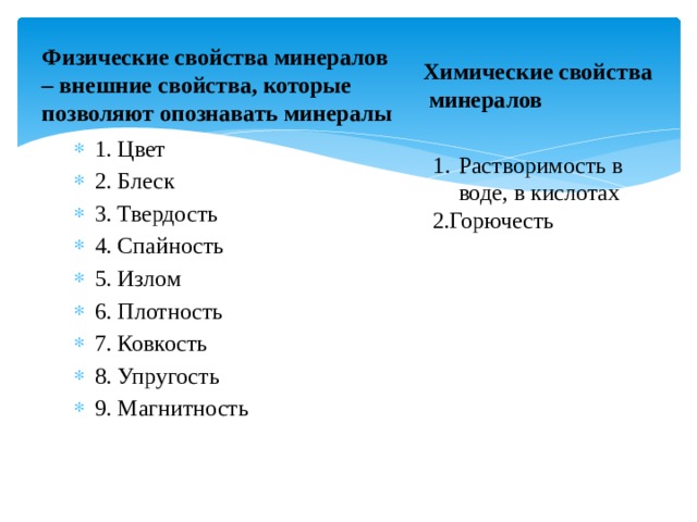 Физические свойства минералов – внешние свойства, которые позволяют опознавать минералы Химические свойства  минералов 1. Цвет 2. Блеск 3. Твердость 4. Спайность 5. Излом 6. Плотность 7. Ковкость 8. Упругость 9. Магнитность Растворимость в воде, в кислотах 2.Горючесть 