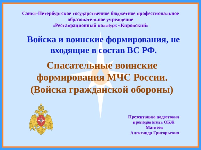 Санкт-Петербургское государственное бюджетное профессиональное образовательное учреждение «Реставрационный колледж «Кировский» Войска и воинские формирования, не входящие в состав ВС РФ. Спасательные воинские формирования МЧС России. (Войска гражданской обороны) Презентацию подготовил преподаватель ОБЖ  Матвеев  Александр Григорьевич 