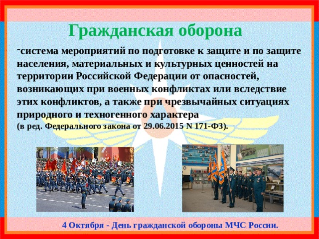 Гражданская оборона система мероприятий по подготовке к защите и по защите населения, материальных и культурных ценностей на территории Российской Федерации от опасностей, возникающих при военных конфликтах или вследствие этих конфликтов, а также при чрезвычайных ситуациях природного и техногенного характера (в ред. Федерального закона от 29.06.2015 N 171-ФЗ). 4 Октября - День гражданской обороны МЧС России. 