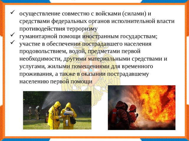 осуществление совместно с войсками (силами) и средствами федеральных органов исполнительной власти противодействия терроризму гуманитарной помощи иностранным государствам; участие в обеспечении пострадавшего населения продовольствием, водой, предметами первой необходимости, другими материальными средствами и услугами, жилыми помещениями для временного проживания, а также в оказании пострадавшему населению первой помощи 