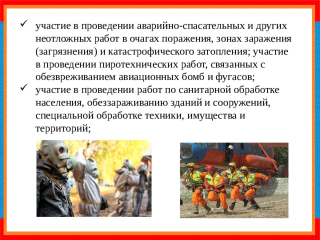 участие в проведении аварийно-спасательных и других неотложных работ в очагах поражения, зонах заражения (загрязнения) и катастрофического затопления; участие в проведении пиротехнических работ, связанных с обезвреживанием авиационных бомб и фугасов; участие в проведении работ по санитарной обработке населения, обеззараживанию зданий и сооружений, специальной обработке техники, имущества и территорий; 
