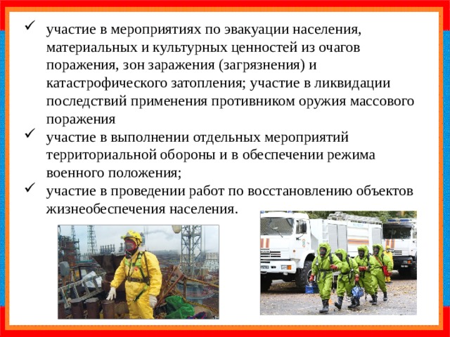 участие в мероприятиях по эвакуации населения, материальных и культурных ценностей из очагов поражения, зон заражения (загрязнения) и катастрофического затопления; участие в ликвидации последствий применения противником оружия массового поражения участие в выполнении отдельных мероприятий территориальной обороны и в обеспечении режима военного положения; участие в проведении работ по восстановлению объектов жизнеобеспечения населения. 