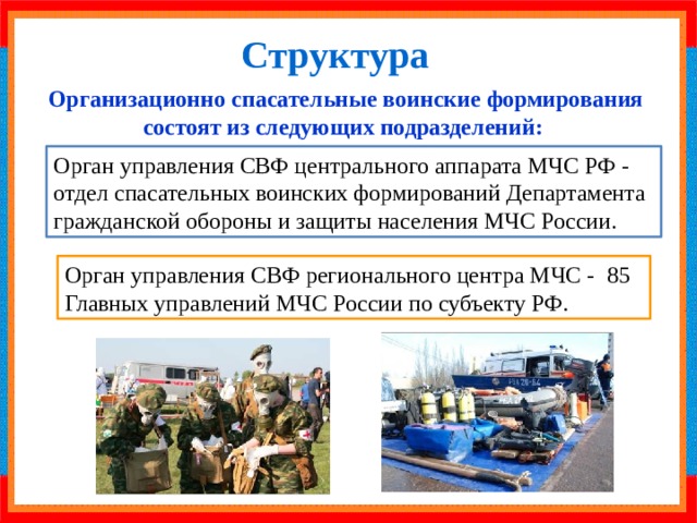 Структура Организационно спасательные воинские формирования состоят из следующих подразделений: Орган управления СВФ центрального аппарата МЧС РФ - отдел спасательных воинских формирований Департамента гражданской обороны и защиты населения МЧС России. Орган управления СВФ регионального центра МЧС - 85 Главных управлений МЧС России по субъекту РФ. 