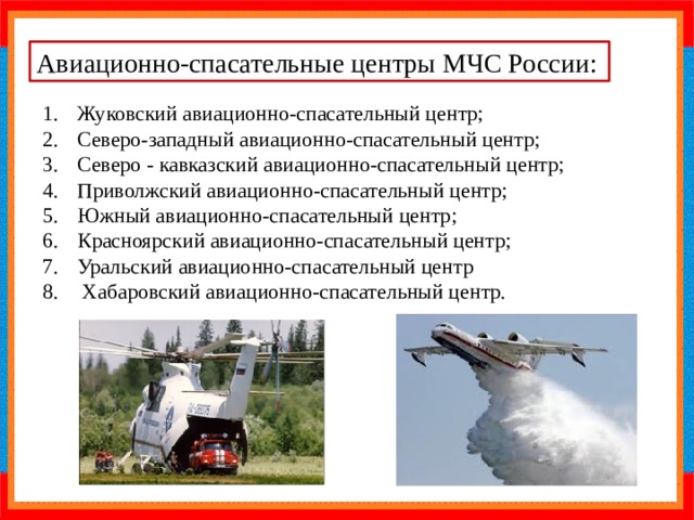 Авиационно-спасательные центры МЧС России: Жуковский авиационно-спасательный центр; Северо-западный авиационно-спасательный центр; Северо - кавказский авиационно-спасательный центр; Приволжский авиационно-спасательный центр; Южный авиационно-спасательный центр; Красноярский авиационно-спасательный центр; Уральский авиационно-спасательный центр  Хабаровский авиационно-спасательный центр. 