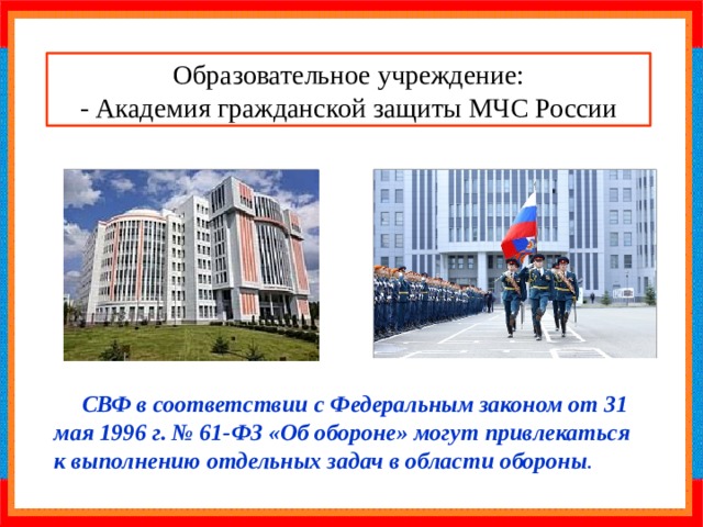 Образовательное учреждение: - Академия гражданской защиты МЧС России СВФ в соответствии с Федеральным законом от 31 мая 1996 г. № 61-ФЗ «Об обороне» могут привлекаться к выполнению отдельных задач в области обороны . 