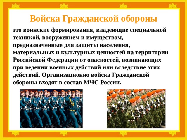 Войска Гражданской обороны это воинские формирования, владеющие специальной техникой, вооружением и имуществом, предназначенные для защиты населения, материальных и культурных ценностей на территории Российской Федерации от опасностей, возникающих при ведении военных действий или вследствие этих действий. Организационно войска Гражданской обороны входят в состав МЧС России. 